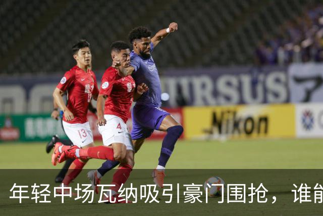 年轻中场瓦纳吸引豪门围抢，谁能笑到最后？