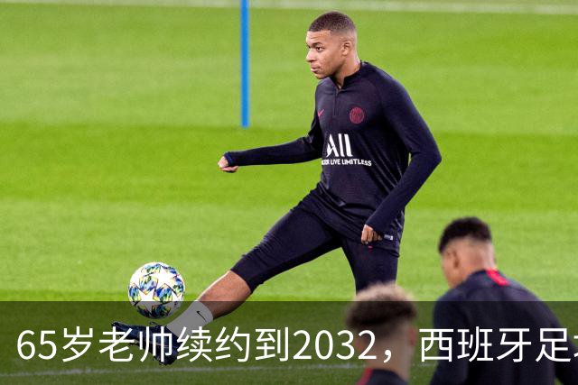 65岁老帅续约到2032，西班牙足坛的“长青树”！